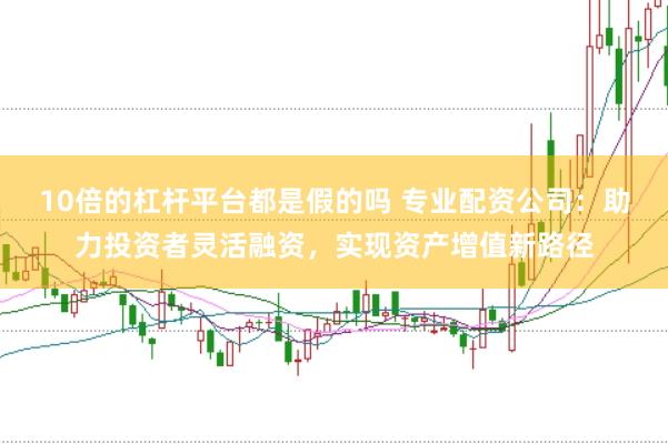 10倍的杠杆平台都是假的吗 专业配资公司：助力投资者灵活融资，实现资产增值新路径