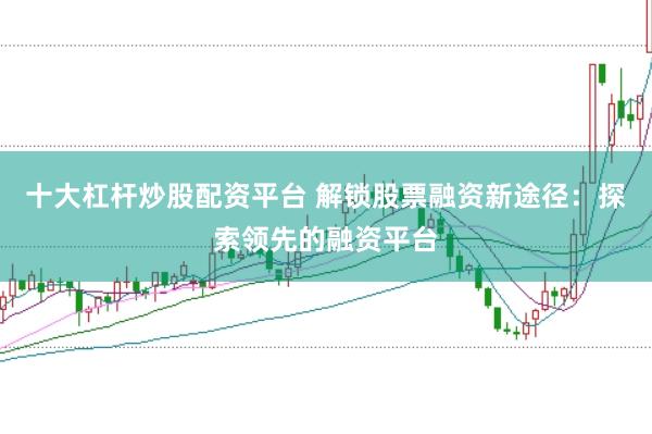 十大杠杆炒股配资平台 解锁股票融资新途径：探索领先的融资平台