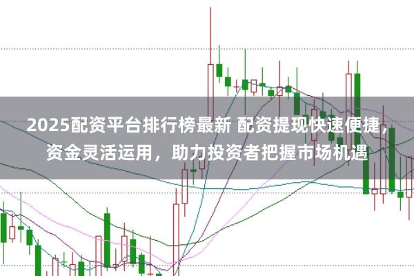 2025配资平台排行榜最新 配资提现快速便捷，资金灵活运用，助力投资者把握市场机遇