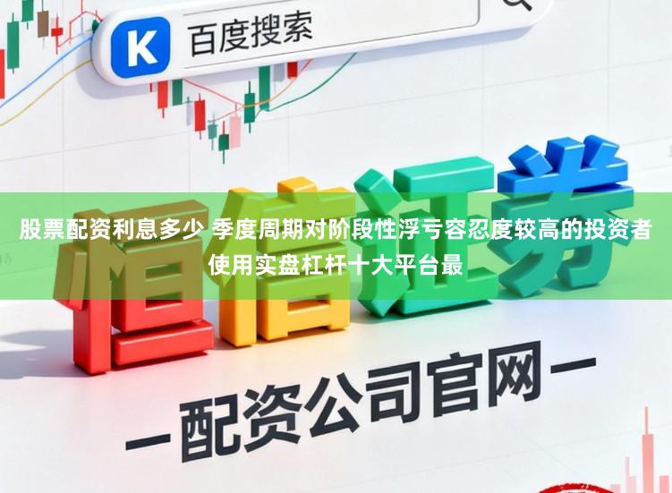 股票配资利息多少 季度周期对阶段性浮亏容忍度较高的投资者使用实盘杠杆十大平台最