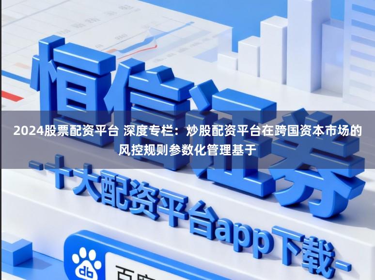 2024股票配资平台 深度专栏：炒股配资平台在跨国资本市场的风控规则参数化管理基于