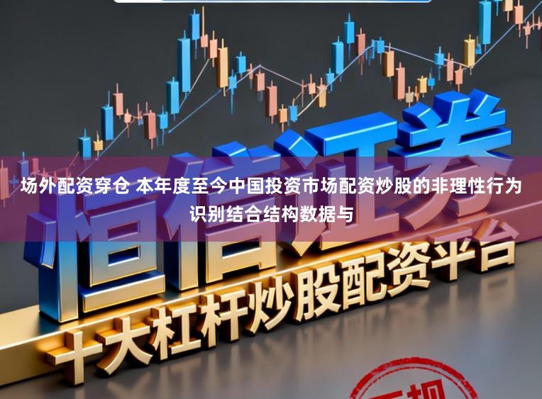 场外配资穿仓 本年度至今中国投资市场配资炒股的非理性行为识别结合结构数据与