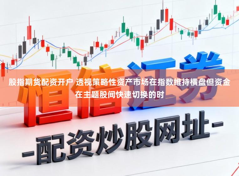 股指期货配资开户 透视策略性资产市场在指数维持横盘但资金在主题股间快速切换的时