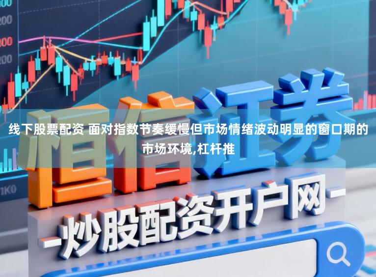线下股票配资 面对指数节奏缓慢但市场情绪波动明显的窗口期的市场环境,杠杆推