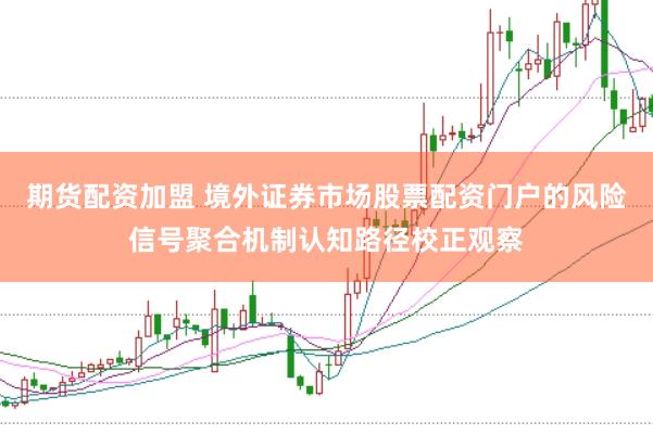期货配资加盟 境外证券市场股票配资门户的风险信号聚合机制认知路径校正观察
