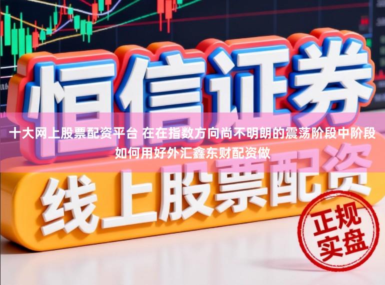 十大网上股票配资平台 在在指数方向尚不明朗的震荡阶段中阶段如何用好外汇鑫东财配资做