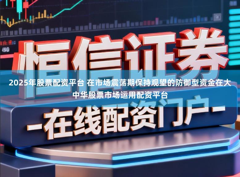2025年股票配资平台 在市场震荡期保持观望的防御型资金在大中华股票市场运用配资平台