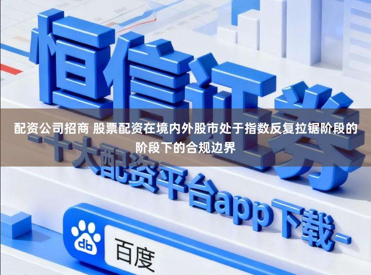 配资公司招商 股票配资在境内外股市处于指数反复拉锯阶段的阶段下的合规边界
