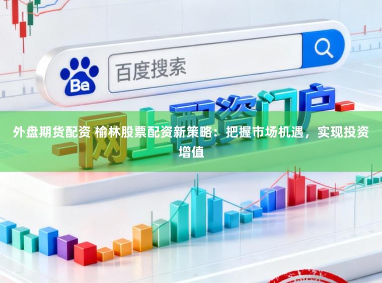 外盘期货配资 榆林股票配资新策略：把握市场机遇，实现投资增值