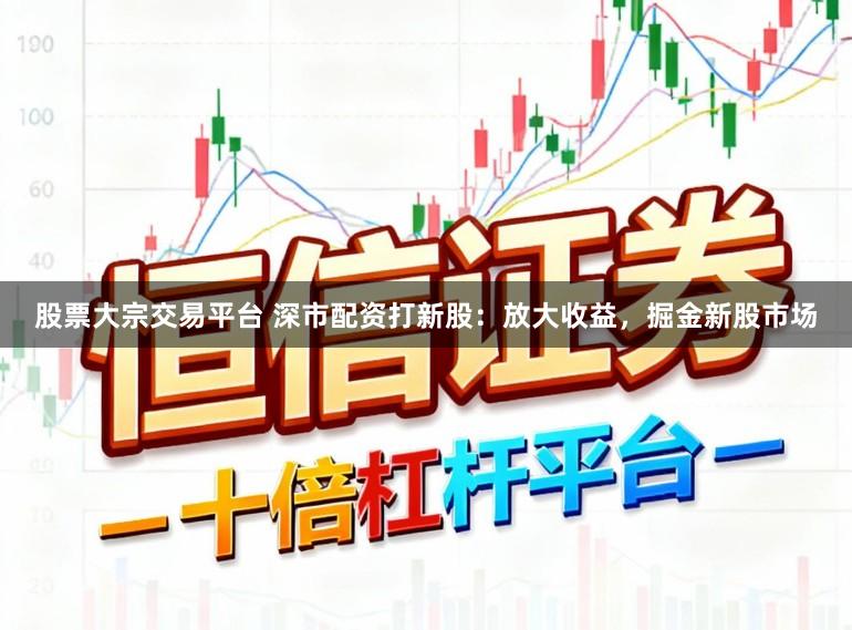 股票大宗交易平台 深市配资打新股：放大收益，掘金新股市场